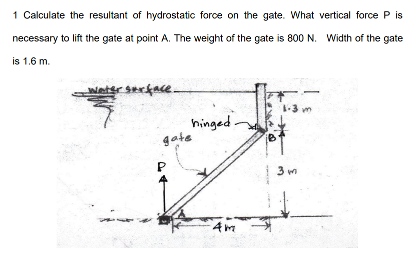 1 Calculate the resultant of hydrostatic force on the gate. What vertical force P is
necessary to lift the gate at point A. The weight of the gate is 800 N. Width of the gate
is 1.6 m.
watersarfae.
1-3 m
hinged-
gate
P
3 m
Am
