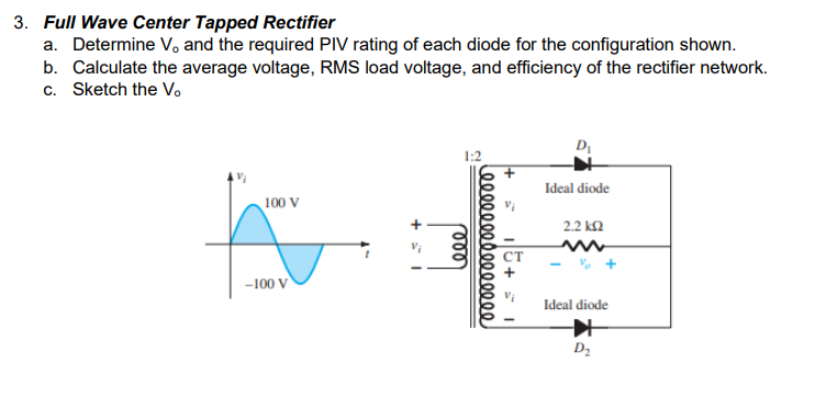3. Full Wave Center Tapped Rectifier
a. Determine V and the required PIV rating of each diode for the configuration shown.
b. Calculate the average voltage, RMS load voltage, and efficiency of the rectifier network.
c. Sketch the V.
D
1:2
Ideal diode
100 V
2.2 k2
-100 V
Ideal diode
D2
eee 000
