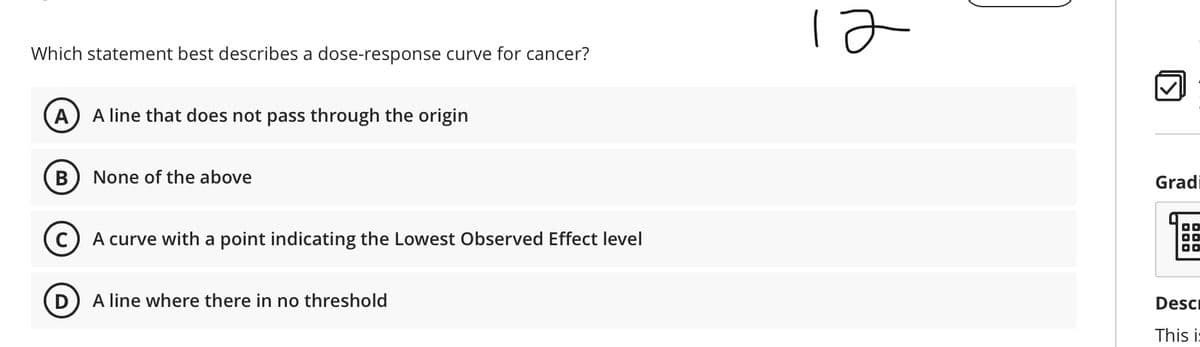 Which statement best describes a dose-response curve for cancer?
A
A line that does not pass through the origin
B
None of the above
Gradi
A curve with a point indicating the Lowest Observed Effect level
D
A line where there in no threshold
Desc
This i:
