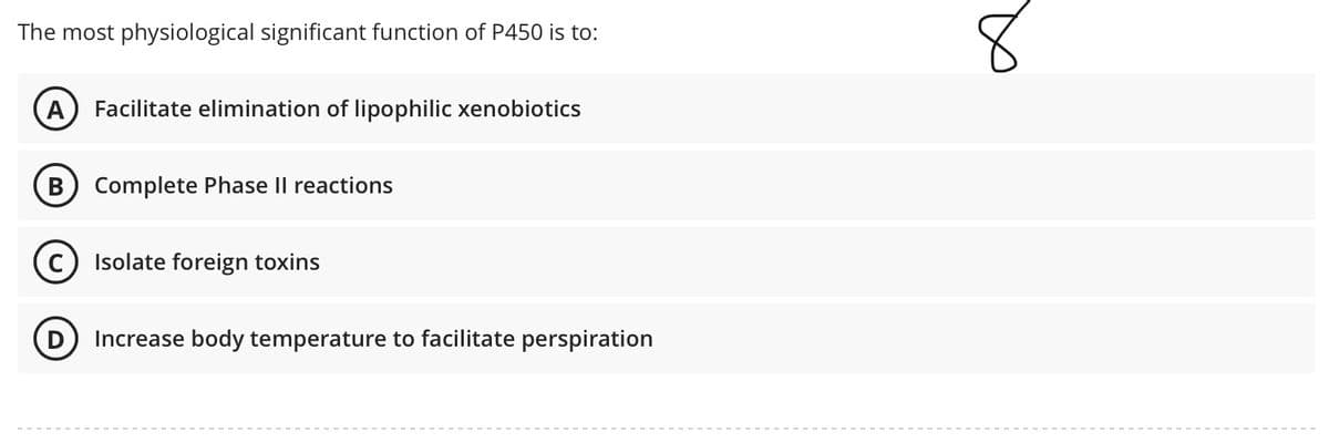 The most physiological significant function of P450 is to:
А
Facilitate elimination of lipophilic xenobiotics
В
Complete Phase Il reactions
Isolate foreign toxins
Increase body temperature to facilitate perspiration
