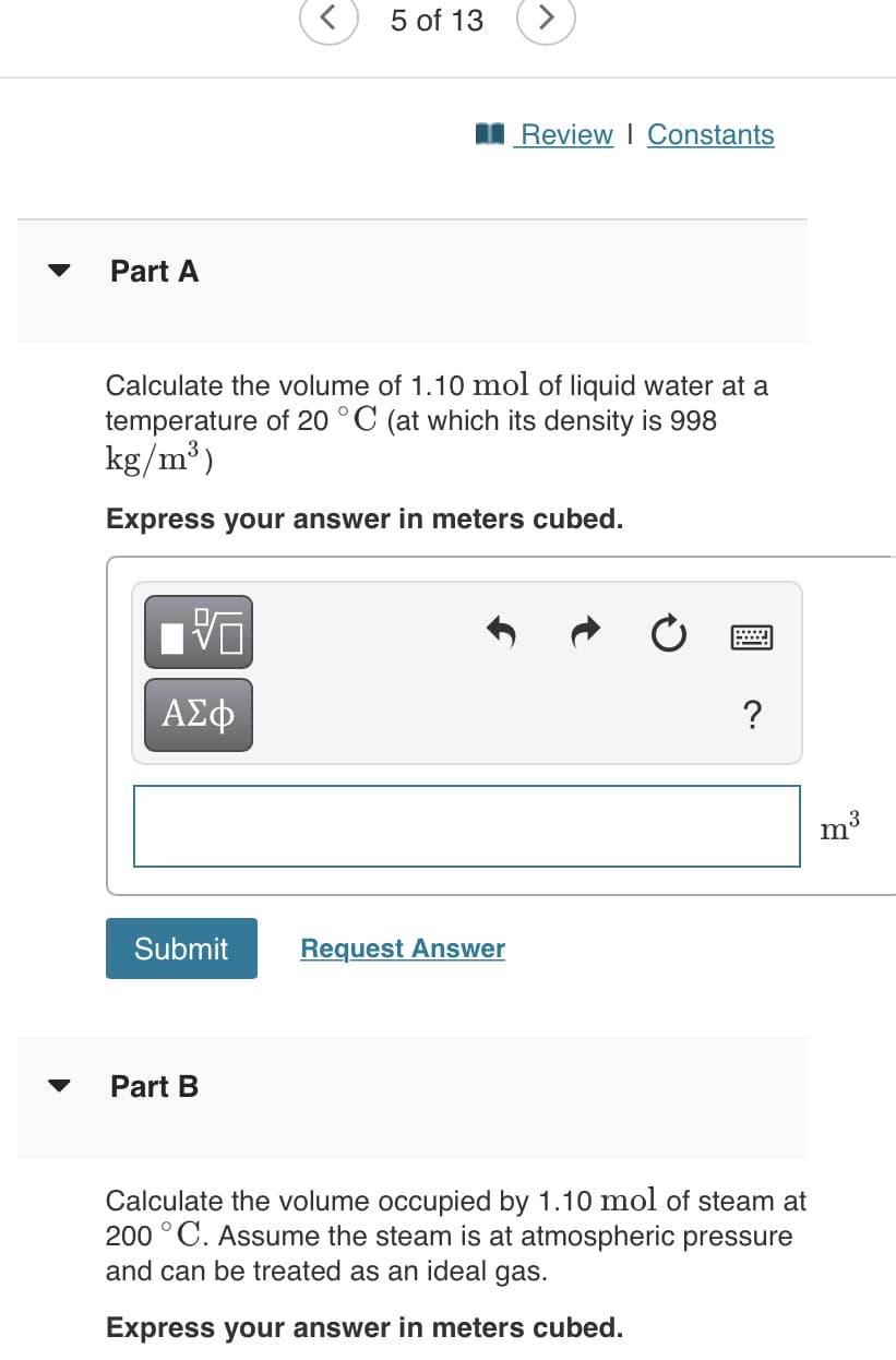 5 of 13
I Review I Constants
Part A
Calculate the volume of 1.10 mol of liquid water at a
temperature of 20 °C (at which its density is 998
kg/m³)
Express your answer in meters cubed.
?
3
m'
Submit
Request Answer
Part B
Calculate the volume occupied by 1.10 mol of steam at
200 °C. Assume the steam is at atmospheric pressure
and can be treated as an ideal gas.
Express your answer in meters cubed.
