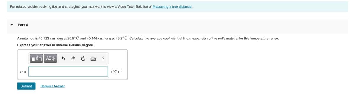 For related problem-solving tips and strategies, you may want to view a Video Tutor Solution of Measuring a true distance.
Part A
A metal rod is 40.123 cm long at 20.5° C and 40.146 cm long at 45.2°C. Calculate the average coefficient of linear expansion of the rod's material for this temperature range.
Express your answer in inverse Celsius degree.
ΑΣφ
a =
(°C)-1
Submit
Request Answer
