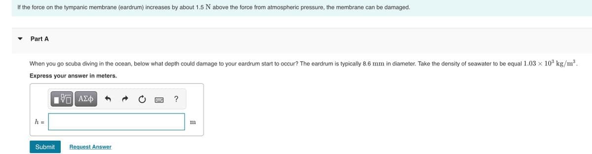 If the force on the tympanic membrane (eardrum) increases by about 1.5 N above the force from atmospheric pressure, the membrane can be damaged.
Part A
When you go scuba diving in the ocean, below what depth could damage to your eardrum start to occur? The eardrum is typically 8.6 mm in diameter. Take the density of seawater to be equal 1.03 x 10³ kg/m³.
Express your answer in meters.
h =
m
Submit
Request Answer
