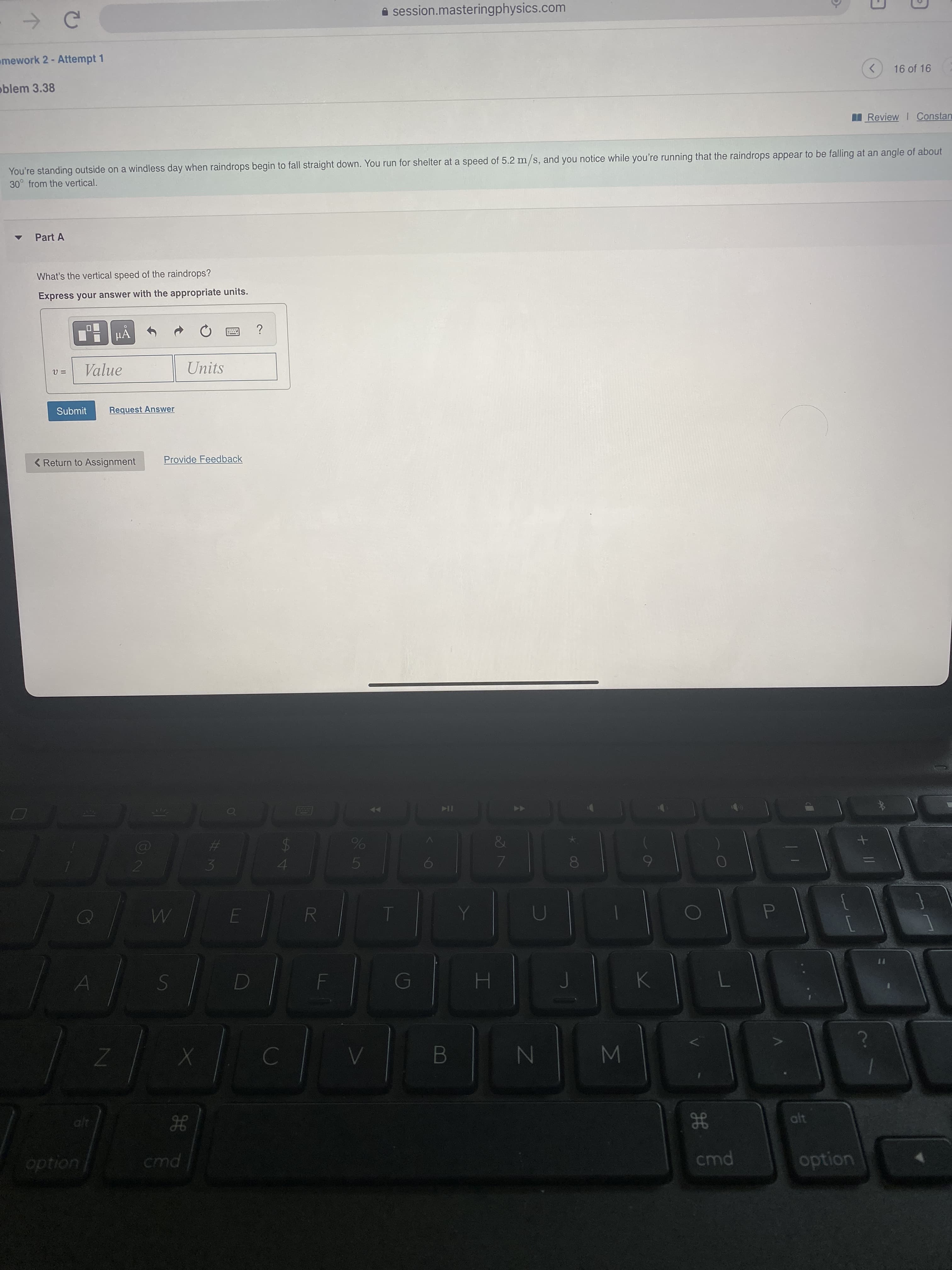 + |/
7
B
5
R
%244
A session.masteringphysics.com
mework 2- Attempt 1
oblem 3.38
<>
16 of 16
Review I Constan
You're standing outside on a windless day when raindrops begin to fall straight down. You run for shelter at a speed of 5.2 m/s, and you notice while you're running that the raindrops appear to be falling at an angle of about
30° from the vertical.
Part A
What's the vertical speed of the raindrops?
Express your answer with the appropriate units.
Value
Units
Submit
Request Answer
< Return to Assignment
Provide Feedback
LGA
23
3.
S
H.
HE
cmd
alt
uondo
option
