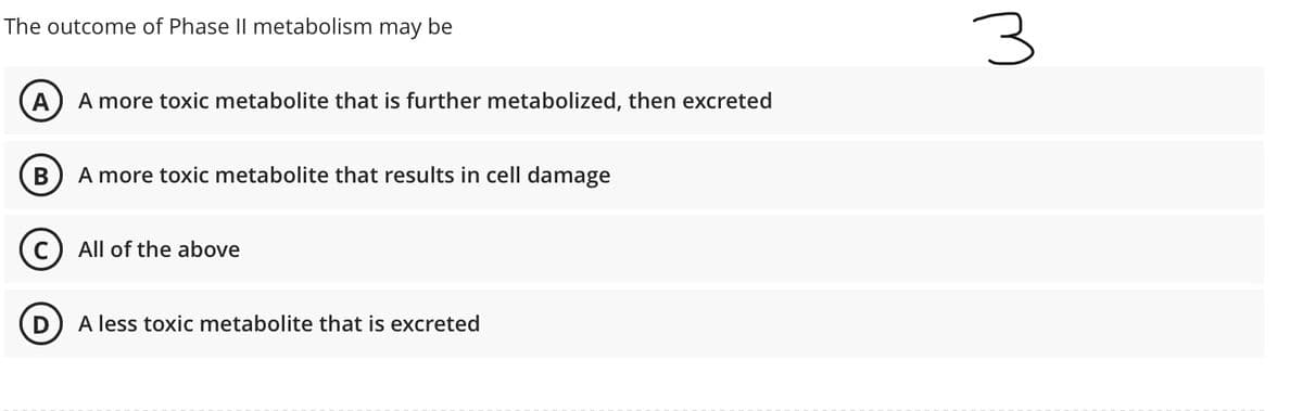 The outcome of Phase II metabolism may be
A) A more toxic metabolite that is further metabolized, then excreted
A more toxic metabolite that results in cell damage
C) All of the above
A less toxic metabolite that is excreted
