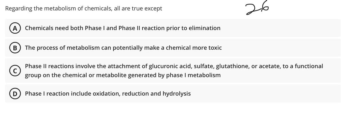 26
Regarding the metabolism of chemicals, all are true except
A
Chemicals need both Phase I and Phase II reaction prior to elimination
В
The process of metabolism can potentially make a chemical more toxic
Phase Il reactions involve the attachment of glucuronic acid, sulfate, glutathione, or acetate, to a functional
group on the chemical or metabolite generated by phase I metabolism
Phase I reaction include oxidation, reduction and hydrolysis
