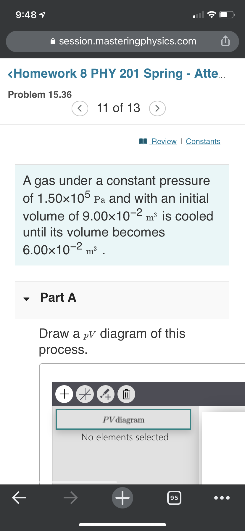 9:48 1
A session.masteringphysics.com
<Homework 8 PHY 201 Spring - Atte..
Problem 15.36
< 11 of 13 (>
I Review I Constants
A gas under a constant pressure
of 1.50x105 Pa and with an initial
volume of 9.00x10-2 m³ is cooled
until its volume becomes
6.00x10-2 m³ .
Part A
Draw a pV diagram of this
process.
PV diagram
No elements selected
->
95
