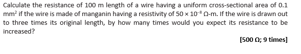 Calculate the resistance of 100 m length of a wire having a uniform cross-sectional area of 0.1
mm² if the wire is made of manganin having a resistivity of 50 x 10- Q-m. If the wire is drawn out
to three times its original length, by how many times would you expect its resistance to be
increased?
[500 22; 9 times]