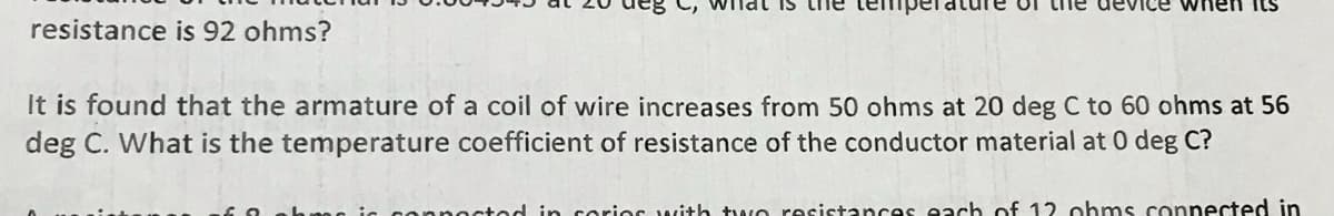 resistance is 92 ohms?
vice
It is found that the armature of a coil of wire increases from 50 ohms at 20 deg C to 60 ohms at 56
deg C. What is the temperature coefficient of resistance of the conductor material at 0 deg C?
connected in corior with two resistances each of 12 ohms connected in