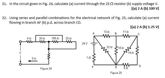 31. In the circuit given in Fig. 24, calculate (a) current through the 25 resistor (b) supply voltage V.
[(a) 2 A (b) 100 V]
32. Using series and parallel combinations for the electrical network of Fig. 25, calculate (a) current
flowing in branch AF (b) p.d. across branch CD.
5 A
2002
Figure 24
100 £2
www
2502
www
24 V
102
F
13 2
22 Ω
B
1122
ww с
182
[(a) 2 A (b) 1.25 V]
E
Figure 25
1492
ww
992
m
D