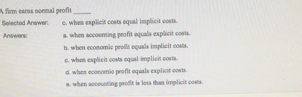 A firm earns normal profit
Selected Answer:
c. when explicit costs equal implicit costs.
Answers:
a. when accounting profit equals explicit costs.
b. when economic profit equals implicit costs.
c. when explicit costs equal implicit costs.
d. when economic profit equals explicit costs.
e. when accounting profit is less than implicit costs.
