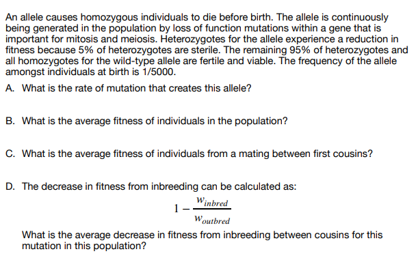 An allele causes homozygous individuals to die before birth. The allele is continuously
being generated in the population by loss of function mutations within a gene that is
important for mitosis and meiosis. Heterozygotes for the allele experience a reduction in
fitness because 5% of heterozygotes are sterile. The remaining 95% of heterozygotes and
all homozygotes for the wild-type allele are fertile and viable. The frequency of the allele
amongst individuals at birth is 1/5000.
A. What is the rate of mutation that creates this allele?
B. What is the average fitness of individuals in the population?
C. What is the average fitness of individuals from a mating between first cousins?
D. The decrease in fitness from inbreeding can be calculated as:
Winbred
1-
Woutbred
What is the average decrease in fitness from inbreeding between cousins for this
mutation in this population?