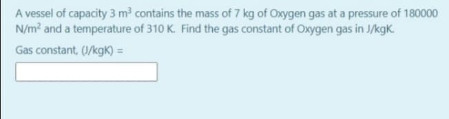 A vessel of capacity 3 m³ contains the mass of 7 kg of Oxygen gas at a pressure of 180000
N/m? and a temperature of 310 K. Find the gas constant of Oxygen gas in J/kgK.
Gas constant, (J/kgK) =
