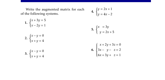 Write the augmented matrix for each
of the following systems.
Jy = 2x +1
4.
ly = 4x – 2
Jx+3y = 5
\x – 2y = 1
1.
fx = 3y
5.
y = 2x + 5
fx-y = 0
2.
\x+y = 4
x+ 2y + 3z = 0
Зх — у— 2%3D2
6х + 3у + 2%3D1
6.
Jx-y = 0
3.
\x+y = 4
