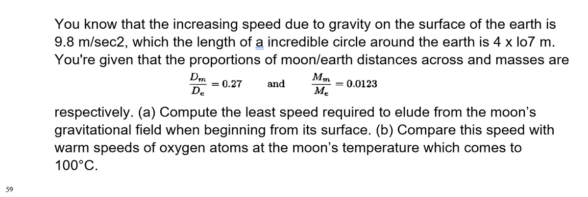 You know that the increasing speed due to gravity on the surface of the earth is
9.8 m/sec2, which the length of a incredible circle around the earth is 4 x lo7 m.
You're given that the proportions of moon/earth distances across and masses are
Dm
Mm
= 0.27
and
= 0.0123
De
Me
respectively. (a) Compute the least speed required to elude from the moon's
gravitational field when beginning from its surface. (b) Compare this speed with
warm speeds of oxygen atoms at the moon's temperature which comes to
100°C.
59
