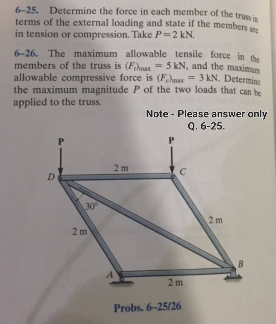 are
6-25. Determine the force in each member of the truss in
terms of the external loading and state if the members
in tension or compression. Take P = 2 kN.
6-26. The maximum allowable tensile force in the
members of the truss is (F)max = 5 kN, and the maximum
allowable compressive force is (F)max
3 kN. Determine
the maximum magnitude P of the two loads that can be
applied to the truss.
D
P
30°
2 m
2m
Note - Please answer only
Q. 6-25.
P
2m
Probs. 6-25/26
2m
B