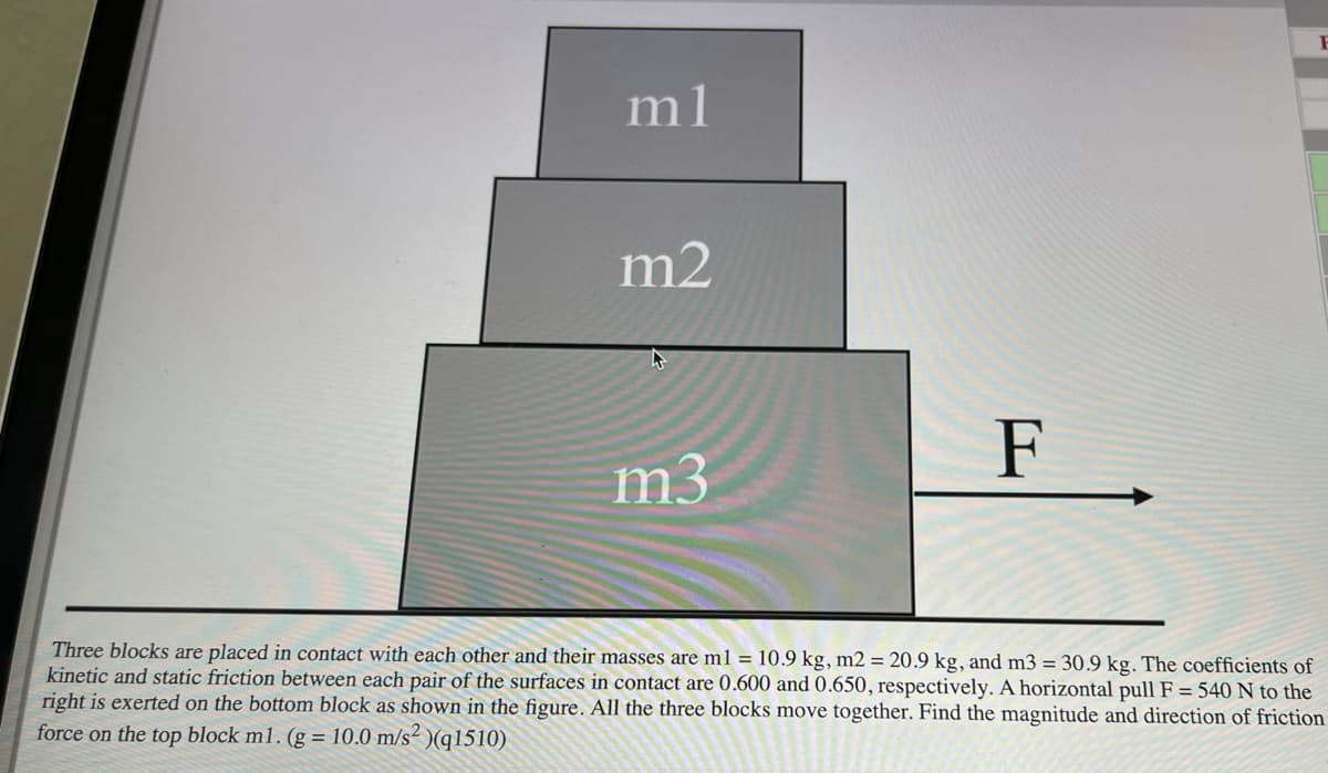 m1
m2
F.
m3
Three blocks are placed in contact with each other and their masses are ml = 10.9 kg, m2 = 20.9 kg, and m3 = 30.9 kg. The coefficients of
kinetic and static friction between each pair of the surfaces in contact are 0.600 and 0.650, respectively. A horizontal pull F = 540 N to the
right is exerted on the bottom block as shown in the figure. All the three blocks move together. Find the magnitude and direction of friction
force on the top block m1. (g = 10.0 m/s² )(q1510)
