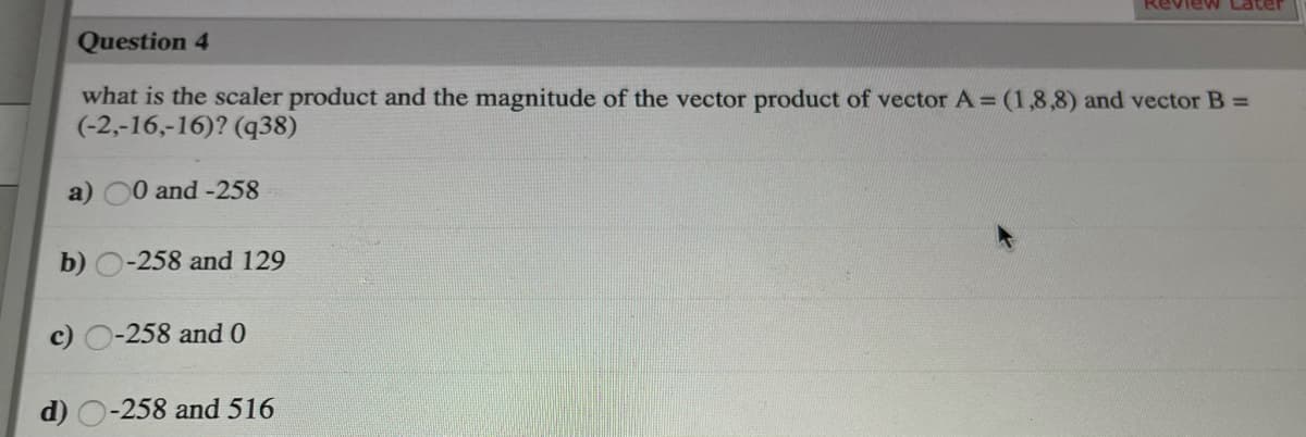 Review Later
Question 4
what is the scaler product and the magnitude of the vector product of vector A = (1,8,8) and vector B =
(-2,-16,-16)? (q38)
a)
0 and -258
b) O-258 and 129
c) O-258 and 0
d) O-258 and 516
