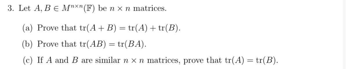 3. Let A, B € Mnxn (F) be n x n matrices.
(a) Prove that tr(A + B) = tr(A) + tr(B).
(b) Prove that tr(AB) = tr(BA).
(c) If A and B are similar n × n matrices, prove that tr(A) = tr(B).