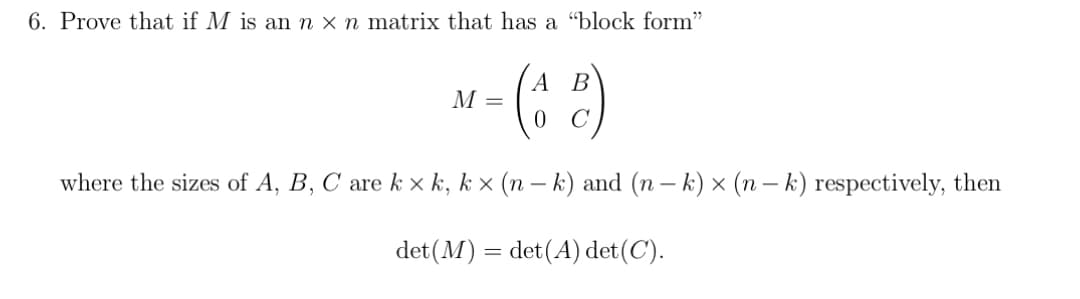6. Prove that if M is an n x n matrix that has a "block form"
A B
M = (42)
where the sizes of A, B, C are k×k, k× (n − k) and (n − k) × (n − k) respectively, then
det (M) = det (A) det (C).