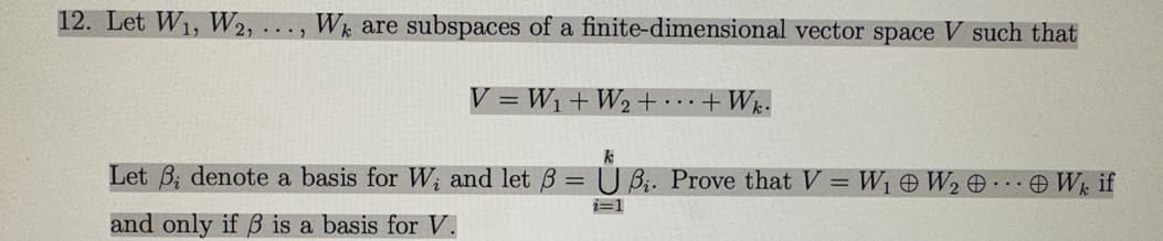 12. Let W₁, W2, We are subspaces of a finite-dimensional vector space V such that
...2
V=W₁ + W₂ + ... + Wk.
k
Let denote a basis for W; and let 3 = UB₁. Prove that V = W₁ W₂ ...
and only if ß is a basis for V.
i=1
Wk if