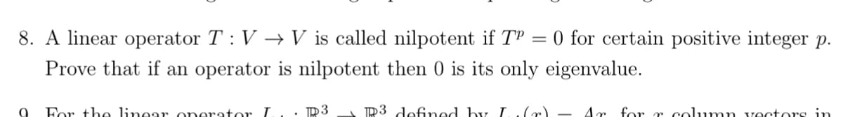 8. A linear operator T: V → V is called nilpotent if TP = 0 for certain positive integer p.
Prove that if an operator is nilpotent then 0 is its only eigenvalue.
R3 defined by I (r) - Ar for r column vectors in
6
For the linear operator I
1. D3