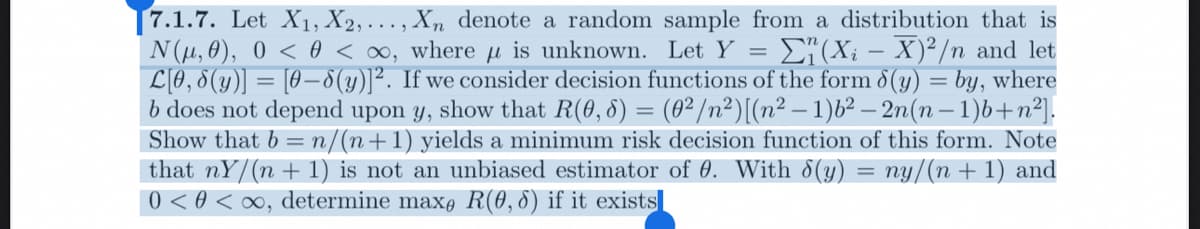 7.1.7. Let X₁, X2,..., Xn denote a random sample from a distribution that is
N(μ, 0), 0 < 0 <∞, where is unknown. Let Y = Σ₁(Xi − X)²/n and let
L[0, 8(y)] = [0-8(y)]². If we consider decision functions of the form 8(y) = by, where
b does not depend upon y, show that R(0, 8) = (0²/n²) [(n²-1)b²-2n(n-1)b+n²].
Show that b = n/(n+1) yields a minimum risk decision function of this form. Note
that nY/(n + 1) is not an unbiased estimator of 0. With 8(y) = ny/(n + 1) and
0 < 0 <∞, determine max, R(0,8) if it exists