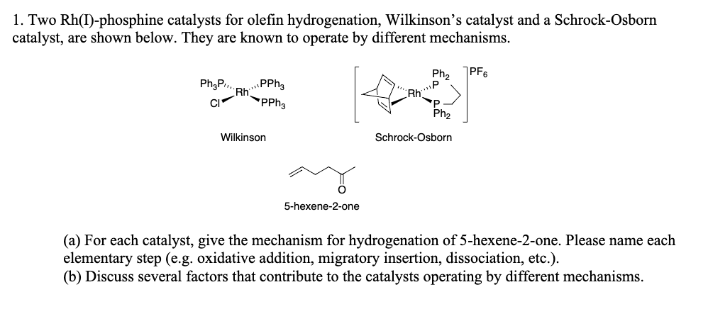 1. Two Rh(I)-phosphine catalysts for olefin hydrogenation, Wilkinson's catalyst and a Schrock-Osborn
catalyst, are shown below. They are known to operate by different mechanisms.
PF6
Ph;P.,
RhPPha
'PPH3
Ph2
„P
Rh
Ph2
Wilkinson
Schrock-Osborn
5-hexene-2-one
(a) For each catalyst, give the mechanism for hydrogenation of 5-hexene-2-one. Please name each
elementary step (e.g. oxidative addition, migratory insertion, dissociation, etc.).
(b) Discuss several factors that contribute to the catalysts operating by different mechanisms.
