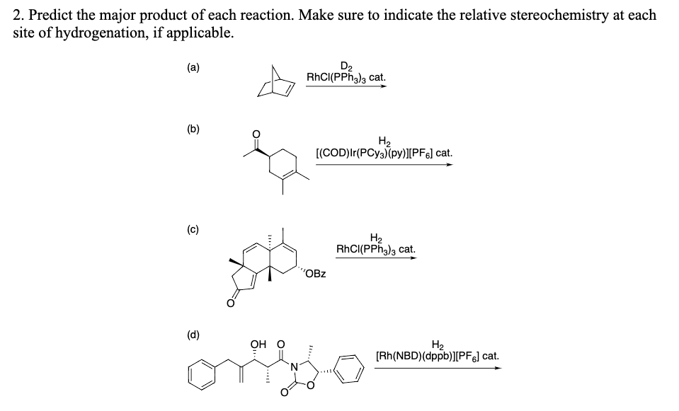 2. Predict the major product of each reaction. Make sure to indicate the relative stereochemistry at each
site of hydrogenation, if applicable.
D2
RHCI(PPh3)3 cat.
(a)
(b)
H2
[(COD)Ir(PCY3)(py)][PF6] cat.
(c)
H2
RHCI(PPh3)3 cat.
"OBz
(d)
он о
H2
[Rh(NBD)(dppb)][PF&] cat.
N.
