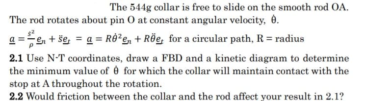 The 544g collar is free to slide on the smooth rod OA.
The rod rotates about pin O at constant angular velocity, é.
a =en + še, = a = RÔ?e, + RÖe, for a circular path, R = radius
2.1 Use N-T coordinates, draw a FBD and a kinetic diagram to determine
the minimum value of é for which the collar will maintain contact with the
stop at A throughout the rotation.
2.2 Would friction between the collar and the rod affect your result in 2.1?
