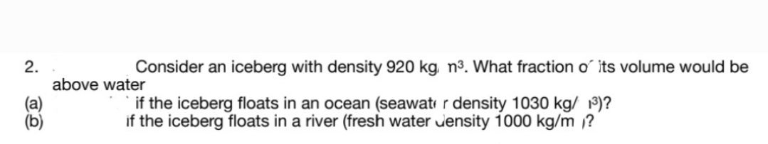 2.
above water
Consider an iceberg with density 920 kg, n³. What fraction o its volume would be
if the iceberg floats in an ocean (seawat r density 1030 kg/ 19)?
if the iceberg floats in a river (fresh water uensity 1000 kg/m ?
