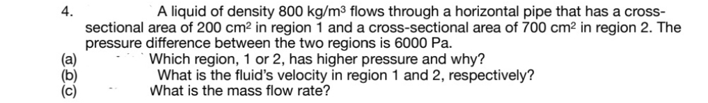 A liquid of density 800 kg/m³ flows through a horizontal pipe that has a cross-
sectional area of 200 cm² in region 1 and a cross-sectional area of 700 cm² in region 2. The
pressure difference between the two regions is 6000 Pa.
(а)
(b)
(c)
Which region, 1 or 2, has higher pressure and why?
What is the fluid's velocity in region 1 and 2, respectively?
What is the mass flow rate?
4.

