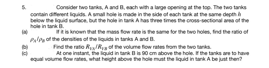 5.
Consider two tanks, A and B, each with a large opening at the top. The two tanks
contain different liquids. A small hole is made in the side of each tank at the same depth h
below the liquid surface, but the hole in tank A has three times the cross-sectional area of the
hole in tank B.
(a)
If it is known that the mass flow rate is the same for the two holes, find the ratio of
PALPB of the densities of the liquids in tanks A and B.
(b)
(c)
equal volume flow rates, what height above the hole must the liquid in tank A be just then?
Find the ratio RVAIRVB of the volume flow rates from the two tanks.
At one instant, the liquid in tank B is 90 cm above the hole. If the tanks are to have
