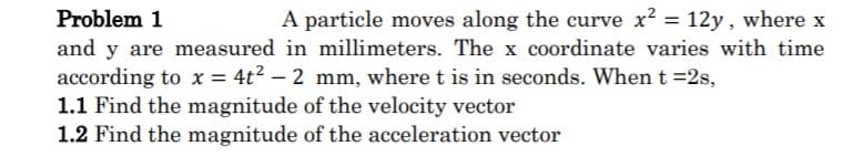 Problem 1
and y are measured in millimeters. The x coordinate varies with time
according to x = 4t2 – 2 mm, where t is in seconds. When t =2s,
1.1 Find the magnitude of the velocity vector
1.2 Find the magnitude of the acceleration vector
A particle moves along the curve x2 = 12y, where x
%3D
