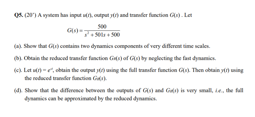 Q5. (20’) A system has input u(t), output y(t) and transfer function G(s) . Let
500
G(s) =
s? + 501s + 500
(a). Show that G(s) contains two dynamics components of very different time scales.
(b). Obtain the reduced transfer function GR(s) of G(s) by neglecting the fast dynamics.
(c). Let u(t) = e“, obtain the output y(t) using the full transfer function G(s). Then obtain y(t) using
the reduced transfer function Gr(s).
(d). Show that the difference between the outputs of G(s) and GR(s) is very small, i.e., the full
dynamics can be approximated by the reduced dynamics.
