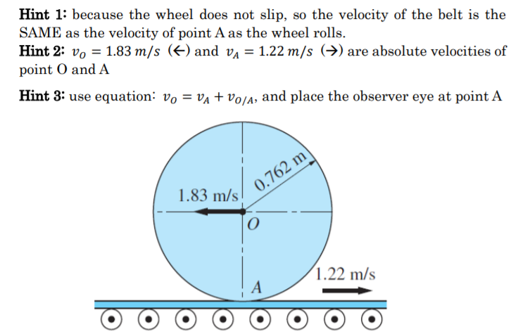 Hint 1: because the wheel does not slip, so the velocity of the belt is the
SAME as the velocity of point A as the wheel rolls.
Hint 2: vo = 1.83 m/s (E) and v = 1.22 m/s (→) are absolute velocities of
point O and A
Hint 3: use equation: vo = va + volA, and place the observer eye at point A
1.83 m/s
0.762 m'
(1.22 m/s
A
