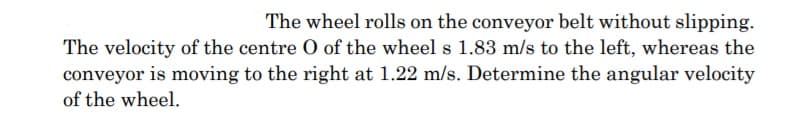 The wheel rolls on the conveyor belt without slipping.
The velocity of the centre O of the wheel s 1.83 m/s to the left, whereas the
conveyor is moving to the right at 1.22 m/s. Determine the angular velocity
of the wheel.
