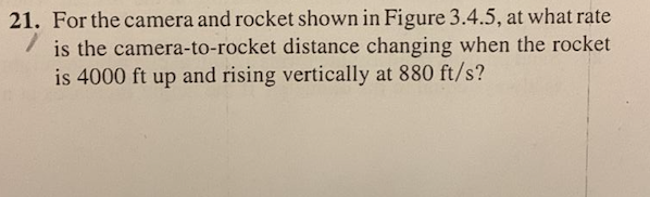 21. For the camera and rocket shown in Figure 3.4.5, at what rate
is the camera-to-rocket distance changing when the rocket
is 4000 ft up and rising vertically at 880 ft/s?
