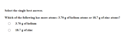Select the single best answer.
Which of the following has more atoms: 3.70 g of helium atoms or 18.7 g of zinc atoms?
O 3.70 g of helium
O 18.7 g of zine
