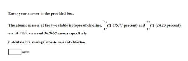 Enter your answer in the provided box.
35
37
The atomic masses of the two stable isotopes of chlorine, CI (75.77 percent) and CI (24.23 percent),
17
are 34.9689 amu and 36.9659 amu, respectively.
Calculate the average atomic mass of chlorine.
amu
