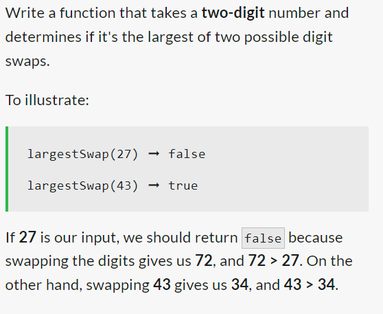 Write a function that takes a two-digit number and
determines if it's the largest of two possible digit
swaps.
To illustrate:
largestSwap (27) → false
largestSwap (43) → true
If 27 is our input, we should return false because
swapping the digits gives us 72, and 72 > 27. On the
other hand, swapping 43 gives us 34, and 43 > 34.