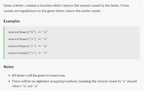Given a letter, created a function which returns the nearest vowel to the letter. If two
vowels are equidistant to the given letter, return the earlier vowel.
Examples
nearest Vowel("b")
nearest Vowel("s")
nearestVowel("c")
nearest Vowel("i")
Notes
• All letters will be given in lowercase.
• There will be no alphabet wrapping involved, meaning the closest vowel to "z" should
return "u", not "a".