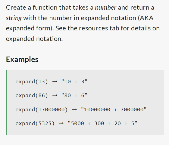 Create a function that takes a number and return a
string with the number in expanded notation (AKA
expanded form). See the resources tab for details on
expanded notation.
Examples
expand (13)
expand (86) ➡ "80 + 6"
expand (17000000) → "10000000 + 7000000"
expand (5325) → "5000 + 300 + 20 + 5"
"10 + 3"