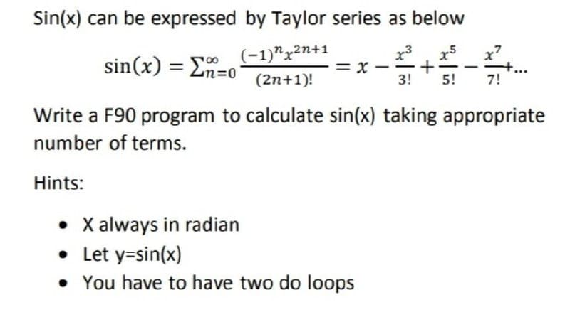 Sin(x) can be expressed by Taylor series as below
x3
= x -
3!
sin(x) = En=0
(-1)"x2n+1
(2n+1)!
5!
7!
Write a F90 program to calculate sin(x) taking appropriate
number of terms.
Hints:
• X always in radian
• Let y=sin(x)
• You have to have two do loops
