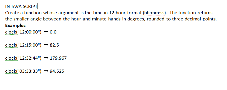 IN JAVA SCRIPT
Create a function whose argument is the time in 12 hour format (hh:mm:ss). The function returns
the smaller angle between the hour and minute hands in degrees, rounded to three decimal points.
Examples
clock("12:00:00")
→ 0.0
clock("12:15:00") → 82.5
clock("12:32:44") → 179.967
clock("03:33:33") → 94.525