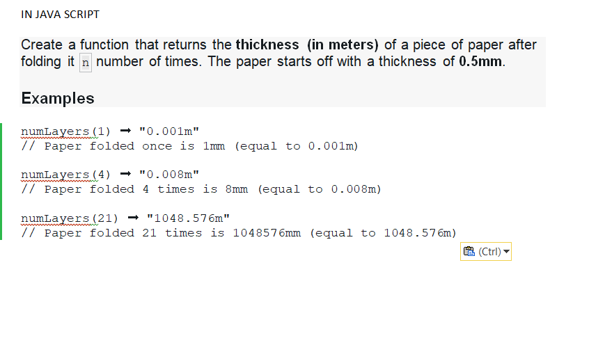 IN JAVA SCRIPT
Create a function that returns the thickness (in meters) of a piece of paper after
folding it n number of times. The paper starts off with a thickness of 0.5mm.
Examples
numLayers (1) "0.001m"
// Paper folded once is 1mm (equal to 0.001m)
numLayers (4) "0.008m"
// Paper folded
4 times is 8mm (equal to 0.008m)
numLayers (21) "1048.576m"
// Paper folded 21 times is 1048576mm (equal to 1048.576m)
(Ctrl)
