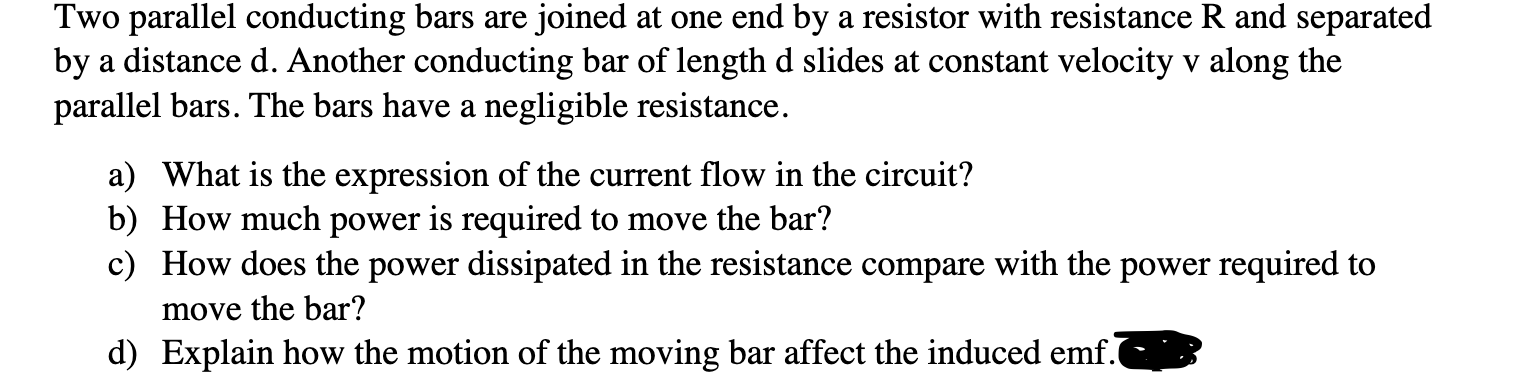 Two parallel conducting bars are joined at one end by a resistor with resistance R and separated
by a distance d. Another conducting bar of length d slides at constant velocity v along the
parallel bars. The bars have a negligible resistance.
a) What is the expression of the current flow in the circuit?
b) How much power is required to move the bar?
c) How does the power dissipated in the resistance compare with the power required to
move the bar?
d) Explain how the motion of the moving bar affect the induced emf.
