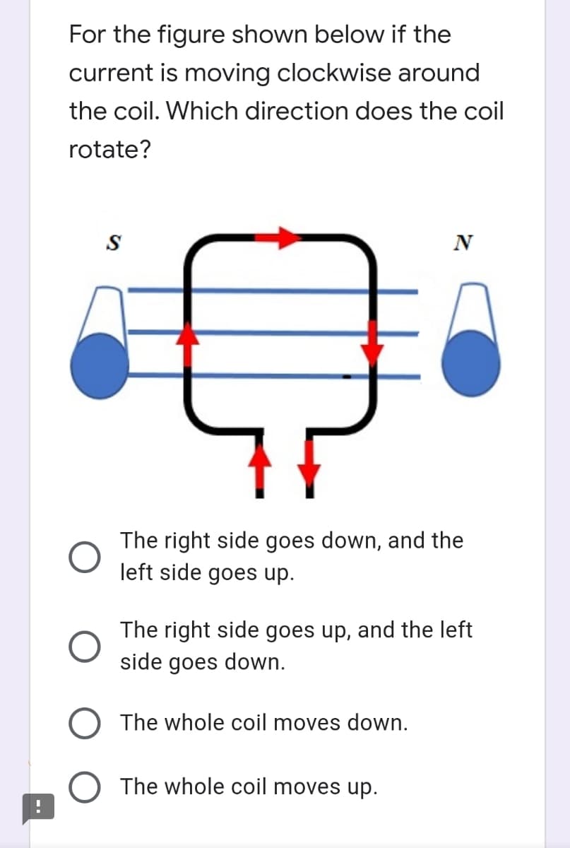 For the figure shown below if the
current is moving clockwise around
the coil. Which direction does the coil
rotate?
N
The right side goes down, and the
left side goes up.
The right side goes up, and the left
side goes down.
O The whole coil moves down.
The whole coil moves up.
