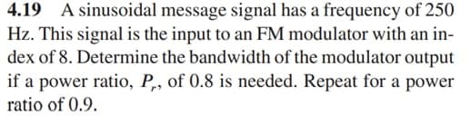 4.19 A sinusoidal message signal has a frequency of 250
Hz. This signal is the input to an FM modulator with an in-
dex of 8. Determine the bandwidth of the modulator output
if a power ratio, P,, of 0.8 is needed. Repeat for a power
ratio of 0.9.
