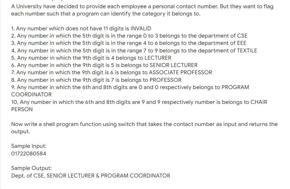 A University have decided to provide each employee a personal contact number. But they want to flag
each number such that a program can identify the category it belongs to.
1. Any number which does not have 11 digits is INVALID
2. Any number in which the 5th digit is in the range 0 to 3 belongs to the department of CSE
3. Any number in which the 5th digit is in the range 4 to 6 belongs to the department of EEE
4. Any number in which the 5th digit is in the range 7 to 9 belongs to the department of TEXTILE
5. Any number in which the 9th digit is 4 belongs to LECTURER
6. Any number in which the 9th digit is 5 is belongs to SENIOR LECTURER
7. Any number in which the 9th digit is 6 is belongs to ASSOCIATE PROFESSOR
8. Any number in which the 9th digit is 7 is belongs to PROFESSOR
9. Any number in which the 6th and 8th digits are 0 and O respectively belongs to PROGRAM
COORDINATOR
10. Any number in which the 6th and 8th digits are 9 and 9 respectively number is belongs to CHAIR
PERSON
Now write a shell program function using switch that takes the contact number as input and returns the
output.
Sample Input:
01722080584
Sample Output:
Dept. of CSE, SENIOR LECTURER & PROGRAM COORDINATOR
